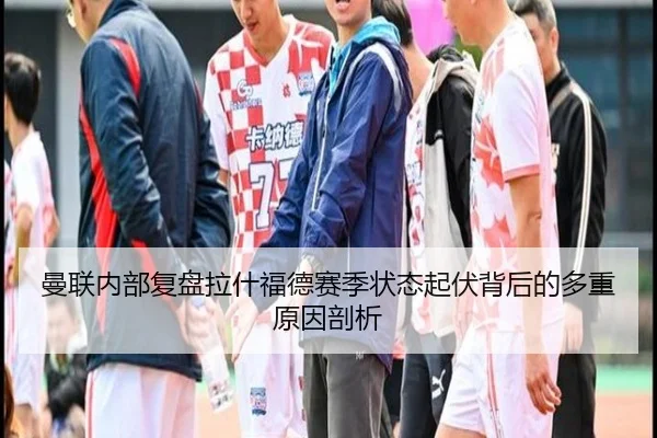 曼联内部复盘拉什福德赛季状态起伏背后的多重原因剖析