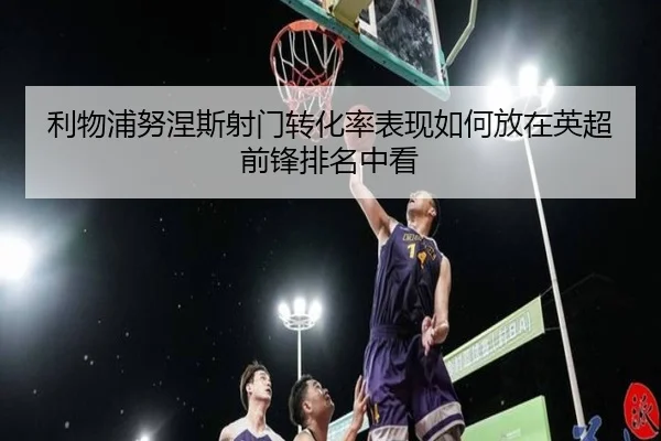 利物浦努涅斯射门转化率表现如何放在英超前锋排名中看