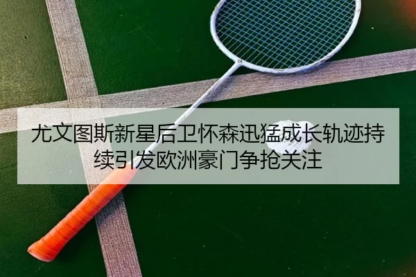 尤文图斯新星后卫怀森迅猛成长轨迹持续引发欧洲豪门争抢关注