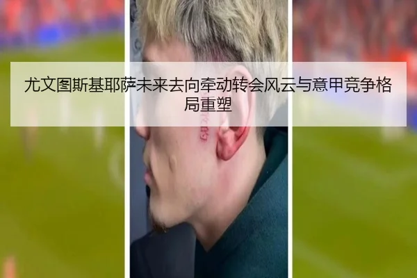尤文图斯基耶萨未来去向牵动转会风云与意甲竞争格局重塑