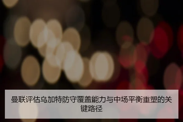 曼联评估乌加特防守覆盖能力与中场平衡重塑的关键路径