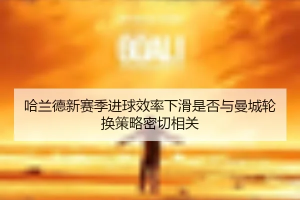 哈兰德新赛季进球效率下滑是否与曼城轮换策略密切相关