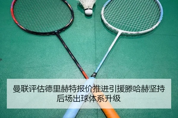 曼联评估德里赫特报价推进引援滕哈赫坚持后场出球体系升级