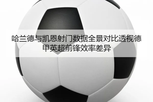 哈兰德与凯恩射门数据全景对比透视德甲英超前锋效率差异