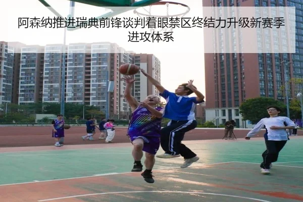 阿森纳推进瑞典前锋谈判着眼禁区终结力升级新赛季进攻体系